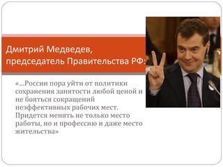 Дмитрий Медведев,
председатель Правительства РФ:
«…России пора уйти от политики
сохранения занятости любой ценой и
не бояться сокращений
неэффективных рабочих мест.
Придется менять не только место
работы, но и профессию и даже место
жительства»

 