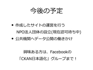 今後の予定

• 作成したサイトの運営を行う
　 NPO法人団体の設立(現在認可待ち中)
• 公共機関へデータ公開の働きかけ
   興味ある方は、Facebookの
 「CKAN日本語化」グループまで！
 
