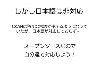 しかし日本語は非対応

CKANは色々な言語で使えるようになって
  いたが、日本語が対応しておらず…


   オープンソースなので
   自分達で対応しよう！
 