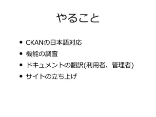 やること

• CKANの日本語対応
• 機能の調査
• ドキュメントの翻訳(利用者、管理者)
• サイトの立ち上げ
 