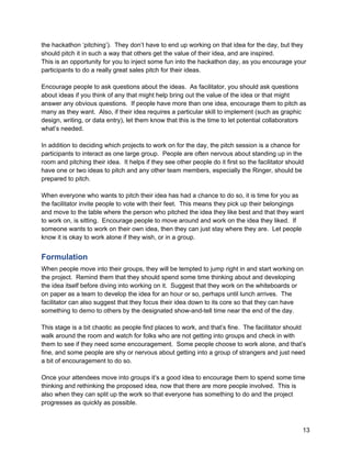 the hackathon ‘pitching’). They don’t have to end up working on that idea for the day, but they
should pitch it in such a way that others get the value of their idea, and are inspired.
This is an opportunity for you to inject some fun into the hackathon day, as you encourage your
participants to do a really great sales pitch for their ideas.

Encourage people to ask questions about the ideas. As facilitator, you should ask questions
about ideas if you think of any that might help bring out the value of the idea or that might
answer any obvious questions. If people have more than one idea, encourage them to pitch as
many as they want. Also, if their idea requires a particular skill to implement (such as graphic
design, writing, or data entry), let them know that this is the time to let potential collaborators
what’s needed.

In addition to deciding which projects to work on for the day, the pitch session is a chance for
participants to interact as one large group. People are often nervous about standing up in the
room and pitching their idea. It helps if they see other people do it first so the facilitator should
have one or two ideas to pitch and any other team members, especially the Ringer, should be
prepared to pitch.

When everyone who wants to pitch their idea has had a chance to do so, it is time for you as
the facilitator invite people to vote with their feet. This means they pick up their belongings
and move to the table where the person who pitched the idea they like best and that they want
to work on, is sitting. Encourage people to move around and work on the idea they liked. If
someone wants to work on their own idea, then they can just stay where they are. Let people
know it is okay to work alone if they wish, or in a group.


Formulation
When people move into their groups, they will be tempted to jump right in and start working on
the project. Remind them that they should spend some time thinking about and developing
the idea itself before diving into working on it. Suggest that they work on the whiteboards or
on paper as a team to develop the idea for an hour or so, perhaps until lunch arrives. The
facilitator can also suggest that they focus their idea down to its core so that they can have
something to demo to others by the designated show-and-tell time near the end of the day.

This stage is a bit chaotic as people find places to work, and that’s fine. The facilitator should
walk around the room and watch for folks who are not getting into groups and check in with
them to see if they need some encouragement. Some people choose to work alone, and that’s
fine, and some people are shy or nervous about getting into a group of strangers and just need
a bit of encouragement to do so.

Once your attendees move into groups it’s a good idea to encourage them to spend some time
thinking and rethinking the proposed idea, now that there are more people involved. This is
also when they can split up the work so that everyone has something to do and the project
progresses as quickly as possible.



                                                                                                    13
 