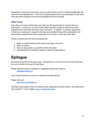 Depending on when your event ends, you may want to plan to go for a social beverage after the
event at a local establishment. This can be a great opportunity for your participants to talk some
more about their projects and the new possibilities they have invented.


After Event
Even after your event is technically over, there are still opportunities to connect with your
participants. In doing this, you can let other folks who were not able to attend know what
happened (and make them wish they hadn’t missed it!). In addition, it’s another opportunity
to thank your participants, recognize what they accomplished through their participation and
demonstrate progress toward the overall goals of your cause, in this case, open data.

Follow up actions we have found successful are:

   1.   follow up email summary of the event to the larger community
   2.   follow up tweets
   3.   follow up blog posts, by yourself and other attendees
   4.   demonstrations of hackathon projects in talks and presentations



Epilogue
We hope that you’ll find this guide useful. Hackathons can be a lot of fun and at the same time,
do much to further the cause of Open Data.

Please feel free to send us feedback or suggestions about this Guide to:
       info@opendatabc.ca

If you use the Guide for an event, we would love to hear about it!

Please visit us at:
       http://www.opendatabc.ca

The Open Data Society of BC is a member driven registered non-profit society. We welcome all
new members. To join, please visit our membership page.




                                                                                                16
 