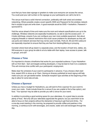 sure that you have clear signage or greeters to make sure everyone can access the venue.
You could post your cell number on the signage so your participants can call to be let in.

The venue must have a solid Internet connection, preferably with both wired and wireless
networking. Where possible create a event specific SSID and Password for the wireless network
that is simple to type and write down. A good example would be SSID = hackathon, Password =
sponsor2012.

Visit the venue ahead of time and make sure the room and network specifications are up to the
challenge. Wireless networks are especially troublesome, so ask to see the access point -- if
it looks old/cheap, enquire if you can configure your own more suitable equipment. Ask about
outgoing firewalls or network restrictions that could cause problems for developers as they will
use ports and network services that may not be used normally. Ports 22, 80 and 443 outbound
are especially important to ensure that they are free from blocking/filtering or proxying.

Consider where food will go (best in a separate area), and the location of trash bins, tables, etc.
Will everyone in your group be able to sit at a table with their laptop, have access to power, talk
in groups, and eat?


Choose a Time
It’s important to choose a timeframe that works for your expected audience. If your Hackathon
will run from 9am - 5pm and targets working developers, it may be best to host it on a weekend.
This will minimize time conflict with your participants’ employment.

Make clear the schedule of your event to participants in advance. If you choose a 9am start
time, expect 20% to show up at 10am. Having an itinerary published at event signup will help
make sure you can get started earlier. Schedule reception type activities at the beginning of the
day to allow for some late arrivals.


Choose a Sponsor
Unless you have a budget for Hackathons, you will want to find a sponsor for your event to
cover your costs. Costs include those for a venue (if you are unable to find a free option), and
food. Your sponsor may be able to provide you with a venue for your event.

In addition to providing a good working space for your attendees, it’s a good idea to provide
plenty of food. Not only will your attendees appreciate the gesture, but you want them to be
able to focus on their projects without the distraction of leaving to get food and drinks. For
a one-day event starting in the morning, be prepared to provide coffee and pastries in the
morning, a nutritious lunch with beverages, and snacks, water and cold beverages through the
day.




                                                                                                   6
 