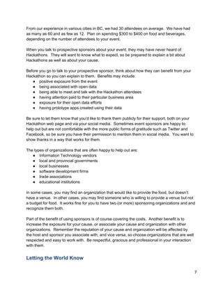 From our experience in various cities in BC, we had 30 attendees on average. We have had
as many as 60 and as few as 12. Plan on spending $300 to $400 on food and beverages,
depending on the number of attendees to your event.

When you talk to prospective sponsors about your event, they may have never heard of
Hackathons. They will want to know what to expect, so be prepared to explain a bit about
Hackathons as well as about your cause.

Before you go to talk to your prospective sponsor, think about how they can benefit from your
Hackathon so you can explain to them. Benefits may include:
   ● positive exposure from the event
   ● being associated with open data
   ● being able to meet and talk with the Hackathon attendees
   ● having attention paid to their particular business area
   ● exposure for their open data efforts
   ● having prototype apps created using their data

Be sure to let them know that you’d like to thank them publicly for their support, both on your
Hackathon web page and via your social media. Sometimes event sponsors are happy to
help out but are not comfortable with the more public forms of gratitude such as Twitter and
Facebook, so be sure you have their permission to mention them in social media. You want to
show thanks in a way that works for them.

The types of organizations that are often happy to help out are:
   ● Information Technology vendors
   ● local and provincial governments
   ● local businesses
   ● software development firms
   ● trade associations
   ● educational institutions

In some cases, you may find an organization that would like to provide the food, but doesn’t
have a venue. In other cases, you may find someone who is willing to provide a venue but not
a budget for food. It works fine for you to have two (or more) sponsoring organizations and and
recognize them both.

Part of the benefit of using sponsors is of course covering the costs. Another benefit is to
increase the exposure for your cause, or associate your cause and organization with other
organizations. Remember the reputation of your cause and organization will be affected by
the host and sponsor you associate with, and vice versa, so choose organizations that are well
respected and easy to work with. Be respectful, gracious and professional in your interaction
with them.


Letting the World Know

                                                                                                  7
 