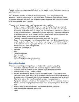 You will want to promote your event effectively so that you get the mix of attendees you want at
your Hackathon.

Your Hackathon attendee list will likely develop organically, which is a good approach.
However, if there are particular groups you would like to have attend (public servants, citizen
advocates, developers, students), you will want to think about where best to reach out to them
to be sure they know about the event.

There are some tools you could use to promote your event, including:
   ● Twitter - if you are established on Twitter and your Hackathon fits with your normal
       identity and audience, then use your Twitter account to let the world know. It may be
       desirable to create a new account and get help from established and relevant Twitter id’s
       to help you with promotion. For example, if you are organizing a community Hackathon
       to benefit a community cause, connect with the Twitter mavens in your community and
       ask them to retweet you and otherwise spread the word.
   ● Facebook - you could create a Facebook page to promote your event.
   ● Blogs - if you are a blogger, then write a post about your event. Brief and succinct are
       usually good rules of thumb, to be sure the key information is read. Link to registration
       or other relevant sites from your post. You can also ask others who are connected to
       the cause for your event to blog about it.
   ● Mailing lists / google groups
   ● Websites
   ● Map
   ● Hackathon web page
   ● Word of mouth
   ● Other organizations
   ● Government officials and representatives


Hackathon Toolkit
There are several things to bring with you on the day of the hackathon, including:
   ● Power bars - so that everyone is able to connect to power with their laptop
   ● Extension cords - to run from the wall outlets to your tables and power bars
   ● Network cables - for use if the wifi is spotty
   ● A quality wifi router - this is a backup if the venue wifi is poor. Do not rely on cheap
       home gear, as the router will not be up to handling the number of clients at a hackathon.
       Choose a router with at least 64MB of ram, and a quality simultaneous dual-band radio.
       If the venue is large (like a conference hall), consider wireless extenders.
   ● A projector - attendees can connect their laptop and show off their projects at the end of
       the day. Consider bringing an apple connector if you are expecting lots of Macs in the
       room.
   ● An extra laptop or two - for the use of any attendees who don’t bring one
   ● Wide painter’s tape - for taping down cords
   ● Water



                                                                                                  8
 