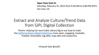 Extract and Analyze Culture/Trend Data
from SJPL Digital Collection
Theme: Helping San Jose Public Library figure out how to make
the California Room Digital Collections more open, engaging, hackable,
linkable, browsable, tag-able, map-able and responsive.
Open Data Hack SJ
Saturday, February 21, 2015 from 9:30 AM to 5:00 PM (PST)
San Jose, CA
Hiroyuki Sato @sa2hi
 