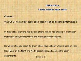 OPEN DATA
OPEN STREET MAP HAITI
Context
With OSM, we can talk about open data in Haiti and sharing information's
In this puzzle, everyone has a piece of land with no real sharing of information
that makes analysis incomplete and making difficult decisions.
So we will offer you about the Open Street Map platform which is used on Haiti,
Saint Marc on the North and North-east of Haiti and soon on the other
departments. SIGHA_2013
 