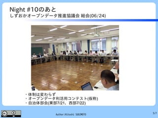 5/7Author:Hitoshi SUGIMOTO
Night #10のあと
しずおかオープンデータ推進協議会 総会(06/24)
・体制は変わらず
・オープンデータ利活用コンテスト(仮称)
・自治体部会(東部7/21、西部7/22)
 