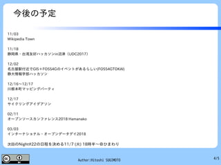 4/5Author:Hitoshi SUGIMOTO
今後の予定
11/03
Wikipedia Town
11/18
静岡県・台湾友好ハッカソンin沼津（UDC2017）
12/02
名古屋駅付近でGIS＋FOSS4Gのイベントがあるらしい(FOSS4GTOKAI)
静大情報学部ハッカソン
12/16～12/17
川根本町マッピングパーティ
12/17
サイクリングアイデアソン
02/11
オープンソースカンファレンス2018 Hamanako
03/03
インターナショナル・オープンデータデイ2018
次回のNight#22の日程を決める11/7 (火) 18時半～＠ひまわり
 