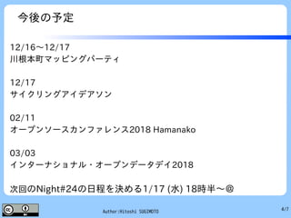 4/7Author:Hitoshi SUGIMOTO
今後の予定
12/16～12/17
川根本町マッピングパーティ
12/17
サイクリングアイデアソン
02/11
オープンソースカンファレンス2018 Hamanako
03/03
インターナショナル・オープンデータデイ2018
次回のNight#24の日程を決める1/17 (水) 18時半～＠
 