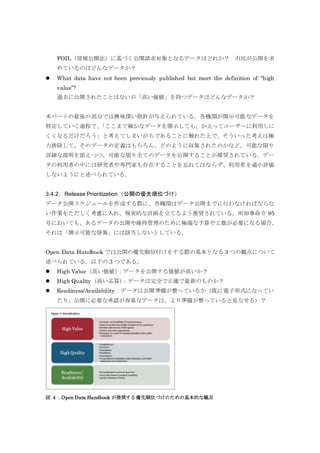 FOIL（情報公開法）に基づく公開請求対象となるデータはどれか？ 市民が公開を求
めているのはどんなデータか？
 What data have not been previously published but meet the definition of “high
value”?
過去に公開されたことはないが「高い価値」を持つデータはどんなデータか？
本パートの最後の部分では興味深い指針が与えられている。各機関が開示可能なデータを
特定していく過程で、「ここまで細かなデータを開示しても、かえってユーザーに利用しに
くくなるだけだろう」と考えてしまいがちであることに触れた上で、そういった考えは極
力排除して、そのデータの定義はもちろん、どのように収集されたのかなど、可能な限り
詳細な説明を添えつつ、可能な限り全てのデータを公開することが推奨されている。デー
タの利用者の中には研究者や専門家も存在することを忘れてはならず、利用者を過小評価
しないようにと述べられている。
3.4.2. Release Prioritization（公開の優先順位づけ）
データ公開スケジュールを作成する際に、各機関はデータ公開までに行わなければならな
い作業をただしく考慮に入れ、現実的な計画を立てるよう推奨されている。州知事命令 95
号においても、あるデータの公開や維持管理のために極端な予算や工数が必要になる場合、
それは「開示可能な情報」には該当しないとしている。
Open Data Handbook では公開の優先順位付けをする際の基本となる 3 つの観点について
述べられている。以下の 3 つである。
 High Value（高い価値）：データを公開する価値が高いか？
 High Quality（高い品質）：データは完全で正確で最新のものか？
 Readiness/Availability：データは公開準備が整っているか（既に電子形式になってい
たり、公開に必要な承認が容易なデータは、より準備が整っていると見なせる）？
図 4：Open Data Handbook が推奨する優先順位づけのための基本的な観点
 