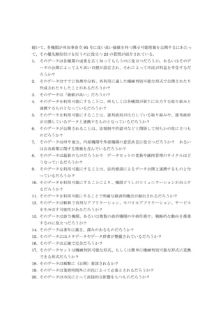 続いて、各機関が州知事命令 95 号に従い高い価値を持つ開示可能情報を公開するにあたっ
て、その優先順位付けを行うのに役立つ 23 の質問が紹介されている。
1. そのデータは各機関の成果を広く知ってもらうのに役立つだろうか。あるいはそのデ
ータの公開によってより高い目標が設定され、それによって市民が利益を享受するだ
ろうか？
2. そのデータはすでに処理や分析、再利用に適した機械判別可能な形式で公開されたり
作成されたりしたことがあるだろうか？
3. そのデータは「価値が高い」だろうか？
4. そのデータを利用可能にすることは、州もしくは各機関が新たに注力する取り組みと
連携するものとなっているだろうか？
5. そのデータを利用可能にすることは、連邦政府が注力している取り組みや、連邦政府
が公開しているデータと連携するものとなっているだろうか？
6. そのデータが公開されることは、法規制や許認可などと関係して何らかの役に立つも
のだろうか？
7. そのデータは州や地方、内部機関や外部機関の意思決定に役立つだろうか？ あるい
は公共政策に関する情報を含んでいるだろうか？
8. そのデータは最新のものだろうか？ データセットの更新や維持管理のサイクルはど
うなっているだろうか？
9. そのデータを利用可能にすることは、法的要請によるデータ公開と連携するものとな
っているだろうか？
10. そのデータを利用可能にすることにより、機関どうしのコミュニケーションが向上す
るだろうか？
11. そのデータを利用可能にすることで明確な経済的機会が創出されるだろうか？
12. そのデータは斬新で有用なアプリケーション、モバイルアプリケーション、サービス
を生み出す可能性があるだろうか？
13. そのデータは該当機関、あるいは複数の政府機関の中核任務や、戦略的な動向を推進
するのに役立つだろうか？
14. そのデータは多年に渡る、深みのあるものだろうか？
15. そのデータにはメタデータやデータ辞書が整備されているだろうか？
16. そのデータは正確で完全だろうか？
17. そのデータセットは機械判別可能な形式、もしくは簡単に機械判別可能な形式に変換
できる形式だろうか？
18. そのデータは頻繁に（公開）要請されるか？
19. そのデータは業務時間外に市民によって必要とされるだろうか？
20. そのデータは市民にとって直接的な影響をもつものだろうか？
 