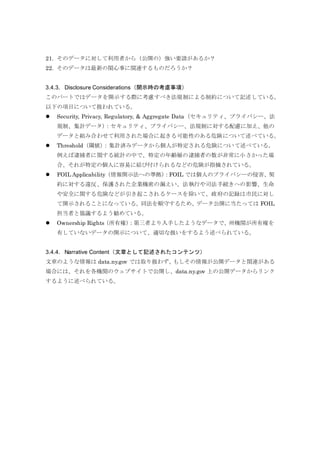 21. そのデータに対して利用者から（公開の）強い要請があるか？
22. そのデータは最新の関心事に関連するものだろうか？
3.4.3. Disclosure Considerations（開示時の考慮事項）
このパートではデータを開示する際に考慮すべき法規制による制約について記述している。
以下の項目について扱われている。
 Security, Privacy, Regulatory, & Aggregate Data（セキュリティ、プライバシー、法
規制、集計データ）：セキュリティ、プライバシー、法規制に対する配慮に加え、他の
データと組み合わせて利用された場合に起きる可能性のある危険について述べている。
 Threshold（閾値）：集計済みデータから個人が特定される危険について述べている。
例えば逮捕者に関する統計の中で、特定の年齢層の逮捕者の数が非常に小さかった場
合、それが特定の個人に容易に結び付けられるなどの危険が指摘されている。
 FOIL Applicability（情報開示法への準拠）：FOIL では個人のプライバシーの侵害、契
約に対する違反、保護された企業機密の漏えい、法執行や司法手続きへの影響、生命
や安全に関する危険などが引き起こされるケースを除いて、政府の記録は市民に対し
て開示されることになっている。同法を順守するため、データ公開に当たっては FOIL
担当者と協議するよう勧めている。
 Ownership Rights（所有権）：第三者より入手したようなデータで、州機関が所有権を
有していないデータの開示について、適切な扱いをするよう述べられている。
3.4.4. Narrative Content（文章として記述されたコンテンツ）
文章のような情報は data.ny.gov では取り扱わず、もしその情報が公開データと関連がある
場合には、それを各機関のウェブサイトで公開し、data.ny.gov 上の公開データからリンク
するように述べられている。
 