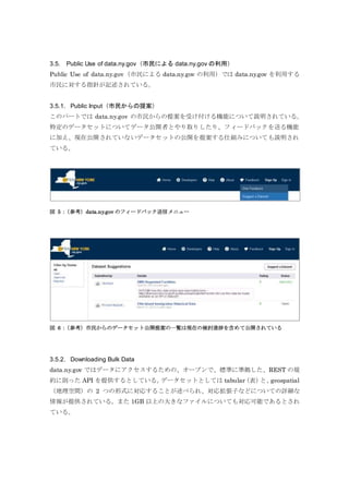 3.5. Public Use of data.ny.gov（市民による data.ny.gov の利用）
Public Use of data.ny.gov（市民による data.ny.gov の利用）では data.ny.gov を利用する
市民に対する指針が記述されている。
3.5.1. Public Input（市民からの提案）
このパートでは data.ny.gov の市民からの提案を受け付ける機能について説明されている。
特定のデータセットについてデータ公開者とやり取りしたり、フィードバックを送る機能
に加え、現在公開されていないデータセットの公開を提案する仕組みについても説明され
ている。
図 5：（参考）data.ny.gov のフィードバック送信メニュー
図 6：（参考）市民からのデータセット公開提案の一覧は現在の検討進捗を含めて公開されている
3.5.2. Downloading Bulk Data
data.ny.gov ではデータにアクセスするための、オープンで、標準に準拠した、REST の規
約に則った API を提供するとしている。データセットとしては tabular（表）と、geospatial
（地理空間）の 2 つの形式に対応することが述べられ、対応拡張子などについての詳細な
情報が提供されている。また 1GB 以上の大きなファイルについても対応可能であるとされ
ている。
 