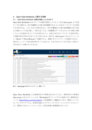4. Open Data Handbook に関する考察
4.1. Open Data Handbook は誰を対象としたものか？
Open Data Handbook は 2 グループの読者を想定している。1 つ目は data.ny.gov 上で行政
データを公開する、州の各機関および他の政府機関である。2 つ目はオープンデータを利用
する市民である。しかしながら内容を見ると、州の各機関および他の政府機関に対する指
示と指針としての色が強く、市民に対しては、行政機関がデータをどのような手順で公開
していくかを周知するというのが目的であって、市民に対するオープンデータ活用の啓も
う活動は別な手段で行われていると考えられる。例えば、data.ny.gov の右上のメニューか
ら “About” > “Press Releases” を選択すると、関連するプレスリリースが検索できるが、
例えばニューヨーク州の州知事のサイトをはじめ、さまざまなサイト内で市民への啓もう
が行われている様子がうかがえる。
図 7：data.ny.gov 内のプレスリリース一覧ページ
Open Data Handbook には開発者向けの情報は含まれていない。開発者向けの情報は
data.ny.gov の右上のメニューから “Developers”をクリックすると到達できる、開発者向け
ページ（https://data.ny.gov/developers）に別途整理して掲載されており、開発マニュアル
や、サンプルプログラム、再利用可能なライブラリ（アプリケーションのプログラムコー
ド）、質問をできるコミュニティーなど、有用な情報が多数提供されている。
 