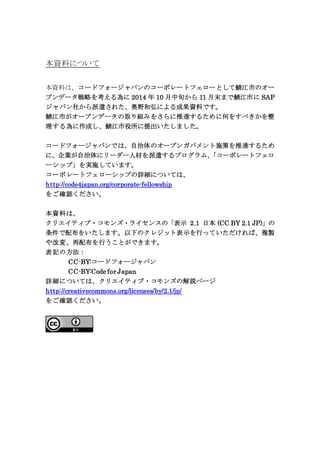本資料について
本資料は、コードフォージャパンのコーポレートフェローとして鯖江市のオー
プンデータ戦略を考える為に 2014 年 10 月中旬から 11 月末まで鯖江市に SAP
ジャパン社から派遣された、奥野和弘による成果資料です。
鯖江市がオープンデータの取り組みをさらに推進するために何をすべきかを整
理する為に作成し、鯖江市役所に提出いたしました。
コードフォージャパンでは、自治体のオープンガバメント施策を推進するため
に、企業が自治体にリーダー人材を派遣するプログラム、「コーポレートフェロ
ーシップ」を実施しています。
コーポレートフェローシップの詳細については、
http://code4japan.org/corporate-fellowship
をご確認ください。
本資料は、
クリエイティブ・コモンズ・ライセンスの「表示 2.1 日本 (CC BY 2.1 JP)」の
条件で配布をいたします。以下のクレジット表示を行っていただければ、複製
や改変、再配布を行うことができます。
表記の方法：
CC-BY:コードフォージャパン
CC-BY:Code for Japan
詳細については、クリエイティブ・コモンズの解説ページ
http://creativecommons.org/licenses/by/2.1/jp/
をご確認ください。
 