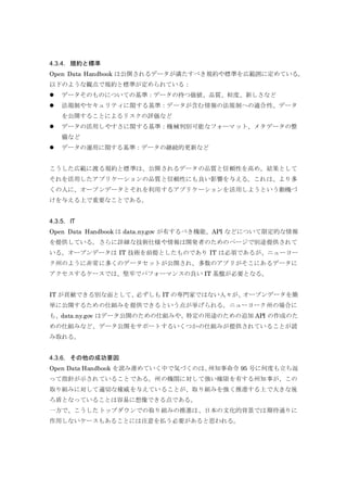 4.3.4. 規約と標準
Open Data Handbook は公開されるデータが満たすべき規約や標準を広範囲に定めている。
以下のような観点で規約と標準が定められている：
 データそのものについての基準：データの持つ価値、品質、粒度、新しさなど
 法規制やセキュリティに関する基準：データが含む情報の法規制への適合性、データ
を公開することによるリスクの評価など
 データの活用しやすさに関する基準：機械判別可能なフォーマット、メタデータの整
備など
 データの運用に関する基準：データの継続的更新など
こうした広範に渡る規約と標準は、公開されるデータの品質と信頼性を高め、結果として
それを活用したアプリケーションの品質と信頼性にも良い影響を与える。これは、より多
くの人に、オープンデータとそれを利用するアプリケーションを活用しようという動機づ
けを与える上で重要なことである。
4.3.5. IT
Open Data Handbook は data.ny.gov が有するべき機能、API などについて限定的な情報
を提供している。さらに詳細な技術仕様や情報は開発者のためのページで別途提供されて
いる。オープンデータは IT 技術を前提としたものであり IT は必須であるが、ニューヨー
ク州のように非常に多くのデータセットが公開され、多数のアプリがそこにあるデータに
アクセスするケースでは、堅牢でパフォーマンスの良い IT 基盤が必要となる。
IT が貢献できる別な面として、必ずしも IT の専門家ではない人々が、オープンデータを簡
単に公開するための仕組みを提供できるという点が挙げられる。ニューヨーク州の場合に
も、data.ny.gov はデータ公開のための仕組みや、特定の用途のための追加 API の作成のた
めの仕組みなど、データ公開をサポートするいくつかの仕組みが提供されていることが読
み取れる。
4.3.6. その他の成功要因
Open Data Handbook を読み進めていく中で気づくのは、州知事命令 95 号に何度も立ち返
って指針が示されていることである。州の機関に対して強い権限を有する州知事が、この
取り組みに対して適切な権威を与えていることが、取り組みを強く推進する上で大きな後
ろ盾となっていることは容易に想像できる点である。
一方で、こうしたトップダウンでの取り組みの推進は、日本の文化的背景では期待通りに
作用しないケースもあることには注意を払う必要があると思われる。
 