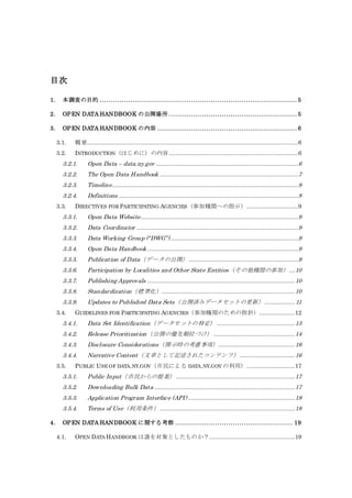 目次
1. 本調査の目的 ......................................................................................... 5
2. OPEN DATA HANDBOOK の公開場所 .......................................................... 5
3. OPEN DATA HANDBOOK の内容 ............................................................... 6
3.1. 概要.......................................................................................................................6
3.2. INTRODUCTION（はじめに）の内容.........................................................................6
3.2.1. Open Data – data.ny.gov ................................................................................6
3.2.2. The Open Data Handbook ..............................................................................7
3.2.3. Timeline.........................................................................................................8
3.2.4. Definitions .....................................................................................................8
3.3. DIRECTIVES FOR PARTICIPATING AGENCIES（参加機関への指示）.............................9
3.3.1. Open Data Website.........................................................................................9
3.3.2. Data Coordinator ...........................................................................................9
3.3.3. Data Working Group (“DWG”)........................................................................9
3.3.4. Open Data Handbook .....................................................................................9
3.3.5. Publication of Data（データの公開）..............................................................9
3.3.6. Participation by Localities and Other State Entities（その他機関の参加）...10
3.3.7. Publishing Approvals ...................................................................................10
3.3.8. Standardization（標準化）...........................................................................10
3.3.9. Updates to Published Data Sets（公開済みデータセットの更新）................. 11
3.4. GUIDELINES FOR PARTICIPATING AGENCIES（参加機関のための指針）....................12
3.4.1. Data Set Identification（データセットの特定） ............................................13
3.4.2. Release Prioritization（公開の優先順位づけ）..............................................14
3.4.3. Disclosure Considerations（開示時の考慮事項）...........................................16
3.4.4. Narrative Content（文章として記述されたコンテンツ）...............................16
3.5. PUBLIC USE OF DATA.NY.GOV（市民による DATA.NY.GOV の利用）...........................17
3.5.1. Public Input（市民からの提案）...................................................................17
3.5.2. Downloading Bulk Data ...............................................................................17
3.5.3. Application Program Interface (API) ............................................................18
3.5.4. Terms of Use（利用条件）............................................................................18
4. OPEN DATA HANDBOOK に関する考察 ..................................................... 19
4.1. OPEN DATA HANDBOOK は誰を対象としたものか？................................................19
 