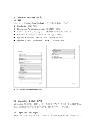 3. Open Data Handbook の内容
3.1. 概要
ニューヨーク州の Open Data Handbook は以下の章から構成されている。
 Introduction （はじめに）
 Directives for Participating Agencies（参加機関への指示）
 Guideline for Participating Agencies（参加機関のためのガイドライン）
 Public Use of data.ny.gov（市民による data.ny.gov の利用）
 Appendix A: Executive Order 95（補足 A：州知事命令 95 号）
 Appendix B : Meta Data Element（補足 B：メタデータの要素）
図 2：ニューヨーク市の Handbook の目次
3.2. Introduction（はじめに）の内容
Introduction（はじめに）ではニューヨーク州がオープンデータに取り組む意義や Open
Data Handbook の目的などが書かれている。続く 4 つのパートからなる。
3.2.1. Open Data – data.ny.gov
最初のパートではオープンデータにニューヨーク州が取り組む意義について述べられてい
る。
 