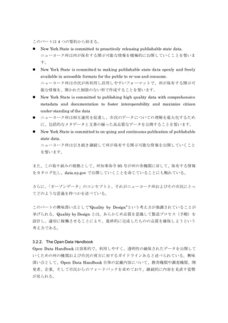 このパートは 4 つの誓約から始まる。
 New York State is committed to proactively releasing publishable state data.
ニューヨーク州は州が保有する開示可能な情報を積極的に公開していくことを誓いま
す。
 New York State is committed to making publishable state data openly and freely
available in accessible formats for the public to re-use and consume.
ニューヨーク州は市民が再利用し活用しやすいフォーマットで、州が保有する開示可
能な情報を、開かれた制限のない形で作成することを誓います。
 New York State is committed to publishing high quality data with comprehensive
metadata and documentation to foster interoperability and maximize citizen
under-standing of the data
 ニューヨーク州は相互運用を促進し、市民のデータについての理解を最大化するため
に、包括的なメタデータと文書の揃った高品質なデータを公開することを誓います。
 New York State is committed to on-going and continuous publication of publishable
state data.
ニューヨーク州は引き続き継続して州が保有する開示可能な情報を公開していくこと
を誓います。
また、この取り組みの根拠として、州知事命令 95 号が州の各機関に対して、保有する情報
をカタログ化し、data.ny.gov で公開していくことを命じていることにも触れている。
さらに、「オープンデータ」のコンセプトと、それがニューヨーク州およびその市民にとっ
てどのような意義を持つかを述べている。
このパートの興味深い点として“Quality by Design”という考え方が強調されていることが
挙げられる。Quality by Design とは、あらかじめ品質を意識して製造プロセス（手順）を
設計し、適切に稼働させることにより、最終的に完成したものの品質を確保しようという
考え方である。
3.2.2. The Open Data Handbook
Open Data Handbook は効果的で、利用しやすく、透明性の確保されたデータを公開して
いくための州の機関および市民の双方に対するガイドラインあると述べられている。興味
深い点として、Open Data Handbook 自体の記載内容について、教育機関や調査機関、開
発者、企業、そして市民からのフィードバックを求めており、継続的に内容を見直す姿勢
が見られる。
 