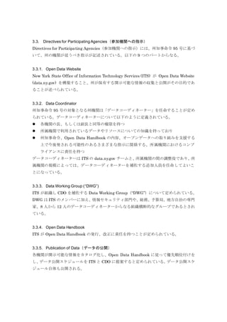 3.3. Directives for Participating Agencies（参加機関への指示）
Directives for Participating Agencies（参加機関への指示）には、州知事命令 95 号に基づ
いて、州の機関が従うべき指示が記述されている。以下の 9 つのパートからなる。
3.3.1. Open Data Website
New York State Office of Information Technology Services (ITS) が Open Data Website
(data.ny.gov) を構築すること、州が保有する開示可能な情報の収集と公開がその目的であ
ることが述べられている。
3.3.2. Data Coordinator
州知事命令 95 号の対象となる州機関は「データコーディネーター」を任命することが定め
られている。データコーディネーターについて以下のように定義されている。
 各機関の長、もしくは副長と同等の権限を持つ
 所属機関で利用されているデータやリソースについての知識を持っており
 州知事命令、Open Data Handbook の内容、オープンデータへの取り組みを支援する
上で今後発される可能性のあるさまざまな指示に関係する、所属機関におけるコンプ
ライアンスに責任を持つ
データコーディネーターは ITS の data.ny.gov チームと、所属機関の間の調整役であり、所
属機関の規模によっては、データコーディネーターを補佐する追加人員を任命してよいこ
とになっている。
3.3.3. Data Working Group (“DWG”)
ITS が組織し CDO を補佐する Data Working Group（“DWG”）について定められている。
DWG は ITS のメンバーに加え、情報セキュリティ部門や、総務、予算局、地方自治の専門
家、8 人から 12 人のデータコーディネーターからなる組織横断的なグループであるとされ
ている。
3.3.4. Open Data Handbook
ITS が Open Data Handbook の発行、改正に責任を持つことが定められている。
3.3.5. Publication of Data（データの公開）
各機関が開示可能な情報をカタログ化し、Open Data Handbook に従って優先順位付けを
し、データ公開スケジュールを ITS と CDO に提案すると定められている。データ公開スケ
ジュール自体も公開される。
 