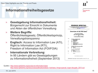 19. Juni 2015
Open Data Highlights aus der Theorie und Praxis
16
Informationsfreiheitsgesetze
> Gesetzgebung Informationsfreiheit:
Bürgerrecht zur Einsicht in Dokumente
und Akten der öffentlichen Verwaltung
> Weitere Begriffe:
Öffentlichkeitsgesetz, Öffentlichkeitsprinzip,
Verwaltungstransparenz
> Englisch: Access to Information Law (ATI),
Right to Information Law (RTI),
Freedom of Information Act (FOI/FOIA)
> Internationale Verbreitung:
In 95 Ländern gibt es Gesetzgebungen
zu Informationsfreiheit (September 2013)
Quellen: http://www.right2info.org/access-to-information-laws
http://www.right2info.org/resources/publications/laws-1/ati-laws_fringe-special_roger-vleugels_2011-oct
 