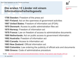 19. Juni 2015
Open Data Highlights aus der Theorie und Praxis
17
Die ersten 12 Länder mit einem
Informationsfreiheitsgesetz
1766 Sweden: Freedom of the press act
1951 Finland: Act on the openness of government activities
1967 United States: Freedom of information act (FOIA)
1970 Denmark: Access to public administration files act
1970 Norway: Freedom of information act
1978 France: Law on freedom of access to administrative documents
1980 Netherlands: Act on public access to government information
1982 Australia: Freedom of information act
1983 Canada: Access to information act
1983 New Zealand: Official information act
1985 Colombia: Law ordering the publicity of official acts and documents
1986 Greece: Code of administrative procedure
Quelle: http://www.right2info.org/resources/publications/laws-1/ati-laws_fringe-special_roger-vleugels_2011-oct
 