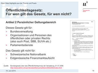 19. Juni 2015
Open Data Highlights aus der Theorie und Praxis
19
Öffentlichkeitsgesetz:
Für wen gilt das Gesetz, für wen nicht?
Artikel 2 Persönlicher Geltungsbereich
Dieses Gesetz gilt für:
> Bundesverwaltung
> Organisationen und Personen des
öffentlichen oder privaten Rechts
(also auch Post, SBB, SUVA etc.)
> Parlamentsdienste
Das Gesetz gilt nicht für:
> Schweizerische Nationalbank
> Eidgenössische Finanzmarktaufsicht
Quelle: Bundesgesetz über das Öffentlichkeitsprinzip der Verwaltung, 01.07.2006
http://www.admin.ch/opc/de/classified-compilation/20022540/index.html
 