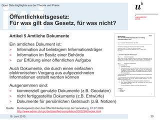 19. Juni 2015
Open Data Highlights aus der Theorie und Praxis
20
Öffentlichkeitsgesetz:
Für was gilt das Gesetz, für was nicht?
Artikel 5 Amtliche Dokumente
Ein amtliches Dokument ist:
> Information auf beliebigem Informationsträger
> Information im Besitz einer Behörde
> zur Erfüllung einer öffentlichen Aufgabe
Auch Dokumente, die durch einen einfachen
elektronischen Vorgang aus aufgezeichneten
Informationen erstellt werden können
Ausgenommen sind:
> kommerziell genutzte Dokumente (z.B. Geodaten)
> nicht fertiggestellte Dokumente (z.B. Entwürfe)
> Dokumente für persönlichen Gebrauch (z.B. Notizen)
Quelle: Bundesgesetz über das Öffentlichkeitsprinzip der Verwaltung, 01.07.2006
http://www.admin.ch/opc/de/classified-compilation/20022540/index.html
 