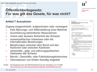 19. Juni 2015
Open Data Highlights aus der Theorie und Praxis
21
Öffentlichkeitsgesetz:
Für was gilt das Gesetz, für was nicht?
Artikel 7 Ausnahmen
Zugang eingeschränkt, aufgeschoben oder verweigert:
> freie Meinungs- und Willensbildung einer Behörde
> Durchführung behördlicher Massnahmen
> innere oder äussere Sicherheit der Schweiz
> aussenpolitischen Interessen oder die
internationalen Beziehungen
> Beziehungen zwischen dem Bund und den
Kantonen oder zwischen Kantonen
> wirtschafts-, geld- und währungspolitischen
Interessen der Schweiz
> Berufs-, Geschäfts- oder Fabrikationsgeheimnisse
> Informationen von Dritten freiwillig mitgeteilt
Quelle: Bundesgesetz über das Öffentlichkeitsprinzip der Verwaltung, 01.07.2006
http://www.admin.ch/opc/de/classified-compilation/20022540/index.html
 
