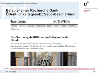 19. Juni 2015
Open Data Highlights aus der Theorie und Praxis
24
Beispiel einer Recherche Dank
Öffentlichkeitsgesetz: Seco-Beschaffung
Quelle: http://www.tagesanzeiger.ch/schweiz/standard/Das-Seco-vergab-Millionenauftraege-unter-der-Hand/story/11703121
 