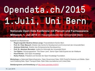 19. Juni 2015
Open Data Highlights aus der Theorie und Praxis
4
Opendata.ch Konferenz
Nationale Open Data Konferenz mit Plenum und Fachsessions
Mittwoch, 1. Juli 2015 im Hauptgebäude der Universität Bern
Auswahl von RednerInnen
> Regierungsrätin Beatrice Simon-Jungi, Finanzdirektorin Kanton Bern
> Prof. Dr. Peter Messerli, Direktor des Centre for Development and Environment der Universität Bern
> Andreas Kellerhals, Direktor des Schweizerischen Bundesarchivs
> Prof. Dr. Abraham Bernstein, Institut für Informatik der Universität Zürich
> Ton Zijlstra, Gründungspartner “The Green Land”, Senior Open Data Experte bei der Weltbank
> Pavel Richter, CEO Open Knowledge
> Rufus Pollock, Präsident und Gründer der Open Knowledge Foundation
Workshops zu Nationale Dateninfrastruktur, Open Government Data, OGD Portal für Kantone und Städte, Open
Land Grabbing Data, Open Transport Data, Open Data Journalismus und Linked Data
Detailprogramm und Anmeldung auf http://www.opendata.ch/2015
 