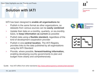 19. Juni 2015
Open Data Highlights aus der Theorie und Praxis
48
Solution with IATI
IATI has been designed to enable all organisations to:
> Publish in the same format as other organizations, so
datasets from various sources can be easily combined
> Update their data on a monthly, quarterly, or six-monthly
basis, to keep information as current as possible
> Publish data using a flexible standard, regardless of the
kind of development cooperation provider
> Publish in one central location. The IATI Registry
provides links to the data published by all organisations
using the IATI Standard
> Provide, where possible, forward-looking information,
enabling developing country governments to plan and
budget more clearly and comprehensively
Quelle: How IATI differs from other standards http://www.aidtransparency.net/about/iati-standard
 