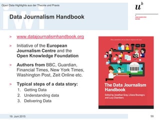 19. Juni 2015
Open Data Highlights aus der Theorie und Praxis
59
Data Journalism Handbook
> www.datajournalismhandbook.org
> Initiative of the European
Journalism Centre and the
Open Knowledge Foundation
> Authors from BBC, Guardian,
Financial Times, New York Times,
Washington Post, Zeit Online etc.
> Typical steps of a data story:
1. Getting Data
2. Understanding data
3. Delivering Data
 