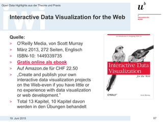 19. Juni 2015
Open Data Highlights aus der Theorie und Praxis
67
Interactive Data Visualization for the Web
Quelle:
> O'Reilly Media, von Scott Murray
> März 2013, 272 Seiten, Englisch
> ISBN-10: 1449339735
> Gratis online als ebook
> Auf Amazon.de für CHF 22.50
> „Create and publish your own
interactive data visualization projects
on the Web-even if you have little or
no experience with data visualization
or web development.”
> Total 13 Kapitel, 10 Kapitel davon
werden in den Übungen behandelt
 