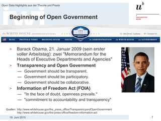 19. Juni 2015
Open Data Highlights aus der Theorie und Praxis
7
Beginning of Open Government
> Barack Obama, 21. Januar 2009 (sein erster
voller Arbeitstag): zwei "Memorandum for the
Heads of Executive Departments and Agencies"
> Transparency and Open Government
— Government should be transparent.
— Government should be participatory.
— Government should be collaborative.
> Information of Freedom Act (FOIA)
— "In the face of doubt, openness prevails."
— "commitment to accountability and transparency"
Quellen: http://www.whitehouse.gov/the_press_office/TransparencyandOpenGovernment
http://www.whitehouse.gov/the-press-office/freedom-information-act
 
