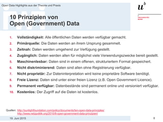 19. Juni 2015
Open Data Highlights aus der Theorie und Praxis
8
10 Prinzipien von
Open (Government) Data
1. Vollständigkeit: Alle öffentlichen Daten werden verfügbar gemacht.
2. Primärquelle: Die Daten werden an ihrem Ursprung gesammelt.
3. Zeitnah: Daten werden umgehend zur Verfügung gestellt.
4. Zugänglich: Daten werden allen für möglichst viele Verwendungszwecke bereit gestellt.
5. Maschinenlesbar: Daten sind in einem offenen, strukturiertem Format gespeichert.
6. Nicht diskriminierend: Daten sind allen ohne Registrierung verfügbar.
7. Nicht proprietär: Zur Dateninterpretation wird keine proprietäre Software benötigt.
8. Freie Lizenz: Daten sind unter einer freien Lizenz (z.B. Open Government Licence).
9. Permanent verfügbar: Datenbestände sind permanent online und versioniert verfügbar.
10. Kostenlos: Der Zugriff auf die Daten ist kostenlos.
Quellen: http://sunlightfoundation.com/policy/documents/ten-open-data-principles/
http://www.netzpolitik.org/2010/8-open-government-data-prinzipien/
 
