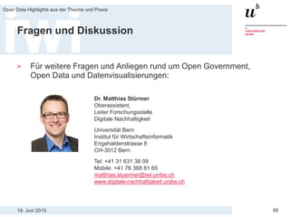 19. Juni 2015
Open Data Highlights aus der Theorie und Praxis
88
Fragen und Diskussion
> Für weitere Fragen und Anliegen rund um Open Government,
Open Data und Datenvisualisierungen:
Dr. Matthias Stürmer
Oberassistent,
Leiter Forschungsstelle
Digitale Nachhaltigkeit
Universität Bern
Institut für Wirtschaftsinformatik
Engehaldenstrasse 8
CH-3012 Bern
Tel: +41 31 631 38 09
Mobile: +41 76 368 81 65
matthias.stuermer@iwi.unibe.ch
www.digitale-nachhaltigkeit.unibe.ch
 