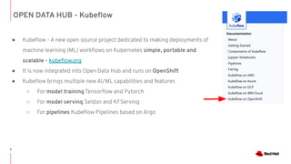 OPEN DATA HUB - Kubeflow
9
● Kubeflow - A new open source project dedicated to making deployments of
machine learning (ML) workflows on Kubernetes simple, portable and
scalable - kubeflow.org
● It is now integrated into Open Data Hub and runs on OpenShift
● Kubeflow brings multiple new AI/ML capabilities and features
○ For model training Tensorflow and Pytorch
○ For model serving Seldon and KFServing
○ For pipelines Kubeflow Pipelines based on Argo