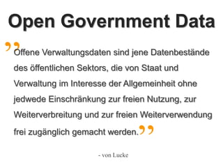 Grundlagen

„
Open Government Data
Offene Verwaltungsdaten sind jene Datenbestände
des öffentlichen Sektors, die von Staat und
Verwaltung im Interesse der Allgemeinheit ohne
jedwede Einschränkung zur freien Nutzung, zur
Weiterverbreitung und zur freien Weiterverwendung
          Quelle: Eigene Darstellung

    09.12.2009
frei zugänglich gemacht werden.
                                       Stefan Göthe        „
                                             - von Lucke
 