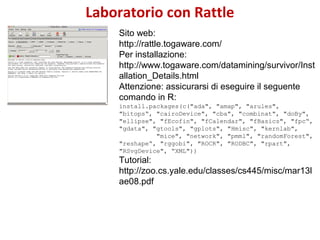 Laboratorio con Rattle
Sito web:
http://rattle.togaware.com/
Per installazione:
http://www.togaware.com/datamining/survivo...