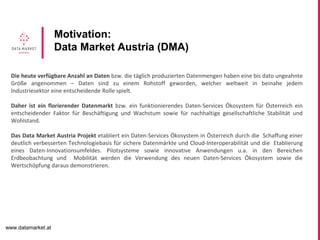 www.datamarket.at
Motivation:
Data Market Austria (DMA)
Die heute verfügbare Anzahl an Daten bzw. die täglich produzierten Datenmengen haben eine bis dato ungeahnte
Größe angenommen – Daten sind zu einem Rohstoff geworden, welcher weltweit in beinahe jedem
Industriesektor eine entscheidende Rolle spielt.
Daher ist ein florierender Datenmarkt bzw. ein funktionierendes Daten-Services Ökosystem für Österreich ein
entscheidender Faktor für Beschäftigung und Wachstum sowie für nachhaltige gesellschaftliche Stabilität und
Wohlstand.
Das Data Market Austria Projekt etabliert ein Daten-Services Ökosystem in Österreich durch die Schaffung einer
deutlich verbesserten Technologiebasis für sichere Datenmärkte und Cloud-Interoperabilität und die Etablierung
eines Daten-Innovationsumfeldes. Pilotsysteme sowie innovative Anwendungen u.a. in den Bereichen
Erdbeobachtung und Mobilität werden die Verwendung des neuen Daten-Services Ökosystem sowie die
Wertschöpfung daraus demonstrieren.
 