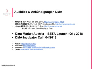 www.datamarket.at
• IMAGINE IKT, Wien, 20.-21.6. 2017, http://www.imagine-ikt.at/
• SEMANTiCS2017, 11.-14.9. 2017, Amsterdam NL, http://www.semantics.cc
• i-Know 2017, 11.-12.10. 2017, Graz, http://i-know.tugraz.at/
PLUS: nächstes DMA MeetUp in Graz
• Data Market Austria – BETA Launch: Q1 / 2018
• DMA Incubator Call: 04/2018
• Website: https://datamarket.at/
• Newsletter: http://bit.ly/2td02aJ
• Slideshare: https://www.slideshare.net/DataMarket_Austria
• Twitter: https://twitter.com/DataMarketAT
Ausblick & Ankündigungen DMA
 