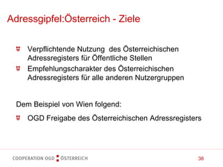 38
Verpflichtende Nutzung des Österreichischen
Adressregisters für Öffentliche Stellen
Empfehlungscharakter des Österreichischen
Adressregisters für alle anderen Nutzergruppen
Dem Beispiel von Wien folgend:
OGD Freigabe des Österreichischen Adressregisters
Adressgipfel:Österreich - Ziele
 