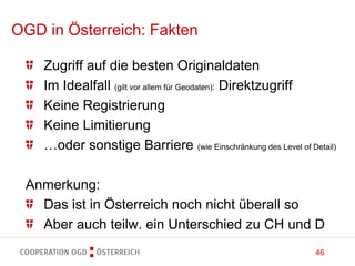 46
Zugriff auf die besten Originaldaten
Im Idealfall (gilt vor allem für Geodaten): Direktzugriff
Keine Registrierung
Keine Limitierung
…oder sonstige Barriere (wie Einschränkung des Level of Detail)
Anmerkung:
Das ist in Österreich noch nicht überall so
Aber auch teilw. ein Unterschied zu CH und D
OGD in Österreich: Fakten
 