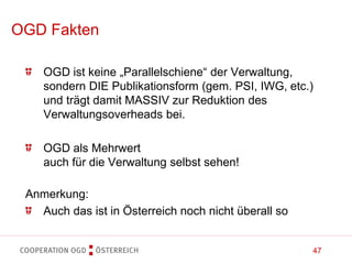 47
OGD ist keine „Parallelschiene“ der Verwaltung,
sondern DIE Publikationsform (gem. PSI, IWG, etc.)
und trägt damit MASSIV zur Reduktion des
Verwaltungsoverheads bei.
OGD als Mehrwert
auch für die Verwaltung selbst sehen!
OGD Fakten
Anmerkung:
Auch das ist in Österreich noch nicht überall so
 