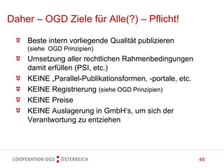 48
Daher – OGD Ziele für Alle(?) – Pflicht!
Beste intern vorliegende Qualität publizieren
(siehe OGD Prinzipien)
Umsetzung aller rechtlichen Rahmenbedingungen
damit erfüllen (PSI, etc.)
KEINE „Parallel-Publikationsformen, -portale, etc.
KEINE Registrierung (siehe OGD Prinzipien)
KEINE Preise
KEINE Auslagerung in GmbH‘s, um sich der
Verantwortung zu entziehen
 