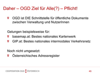 49
Daher – OGD Ziel für Alle(?) – Pflicht!
OGD ist DIE Schnittstelle für öffentliche Dokumente
zwischen Verwaltung und NutzerInnen
Gelungen beispielsweise für:
basemap.at: Bestes nationales Kartenwerk
GIP.at: Bestes nationales intermodales Verkehrsnetz
Noch nicht umgesetzt:
Österreichisches Adressregister
 