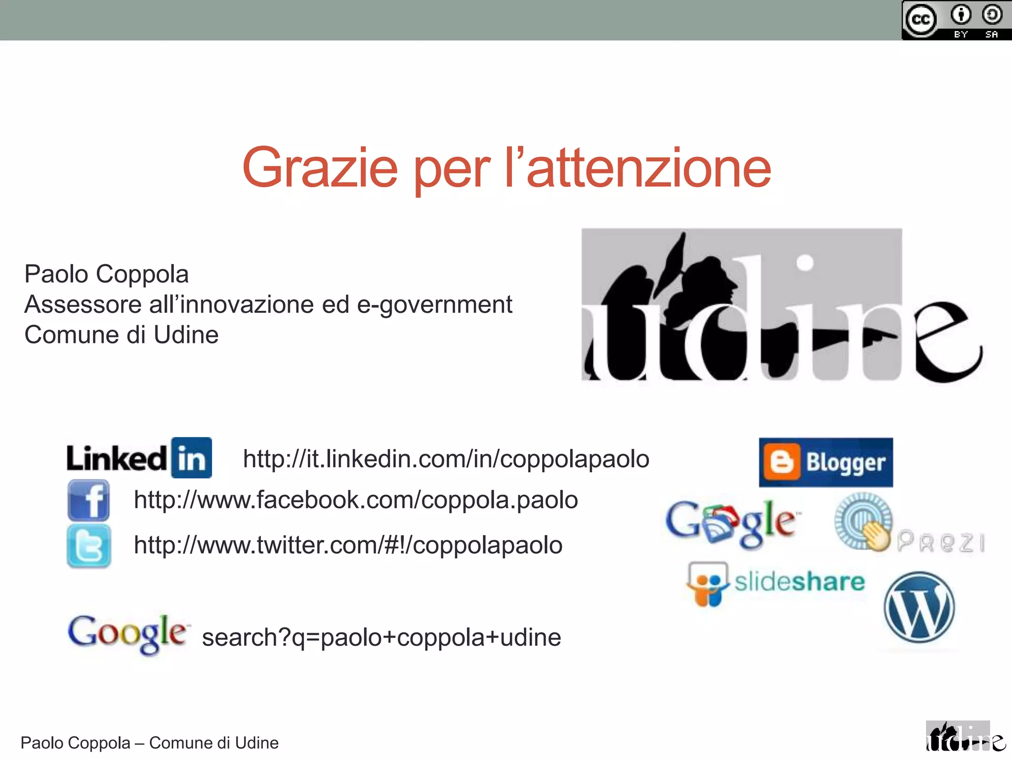 Grazie per l’attenzione
Paolo Coppola
Assessore all’innovazione ed e-government
Comune di Udine



                          http://it.linkedin.com/in/coppolapaolo
             http://www.facebook.com/coppola.paolo
             http://www.twitter.com/#!/coppolapaolo


                     search?q=paolo+coppola+udine



Paolo Coppola – Comune di Udine
 