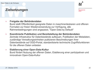27. Oktober 2016
Open Data in der Schweiz
22
Zielsetzungen
> Freigabe der Behördendaten
Bund stellt Öffentlichkeit geeignete Daten in maschinenlesbaren und offenen
Formaten zur freien Wiederverwendung zur Verfügung, alle
Rahmenbedingungen sind angepasst, "Open Data by Default"
> Koordinierte Publikation und Bereitstellung der Behördendaten
Zentrale Infrastruktur für Datenbestände aufbauen, Publikation der Metadaten,
zuständige Verwaltungseinheiten publizieren Beschreibungen ihrer
Datenbestände auf OGD-Portal, standardisierte technische Zugriffsfunktionen
für die offenen Daten anbieten
> Etablierung einer Open-Data-Kultur
Bund fördert Nutzung der offenen Daten, Etablierung einer partizipativen und
innovativen Open-Data-Kultur
 